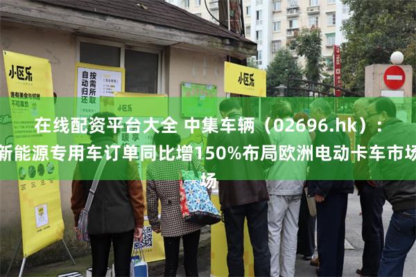 在线配资平台大全 中集车辆（02696.hk）：新能源专用车订单同比增150%布局欧洲电动卡车市场