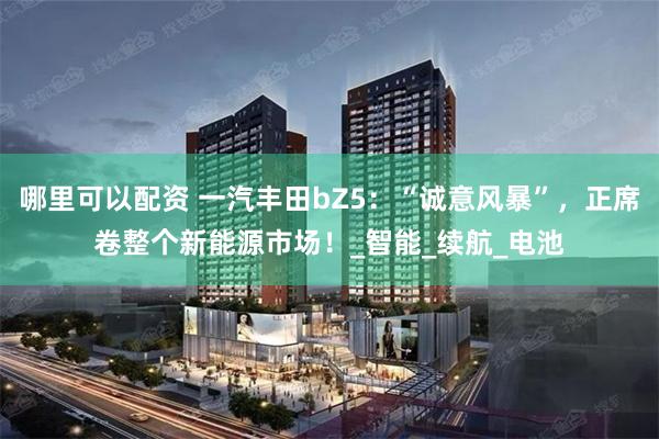 哪里可以配资 一汽丰田bZ5：“诚意风暴”，正席卷整个新能源市场！_智能_续航_电池