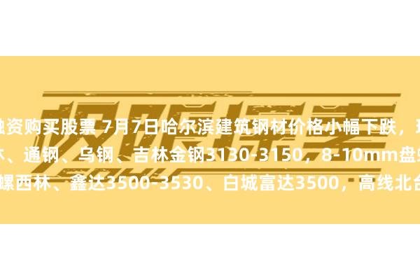 融资购买股票 7月7日哈尔滨建筑钢材价格小幅下跌，现22mm螺纹建龙、西林、通钢、乌钢、吉林金钢3130-3150，8-10mm盘螺西林、鑫达3500-3530、白城富达3500，高线北台、鑫达3430-3450。