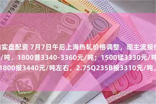 国内实盘配资 7月7日午后上海热轧价格调整，现主流报价1500普3210-3230元/吨，1800普3340-3360元/吨；1500锰3330元/吨，1800报3440元/吨左右，2.75Q235B报3310元/吨，2.75SPHC报3270元/吨左右。