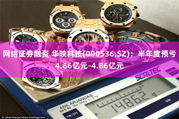 网络证劵融资 华映科技(000536.SZ)：半年度预亏4.66亿元-4.86亿元