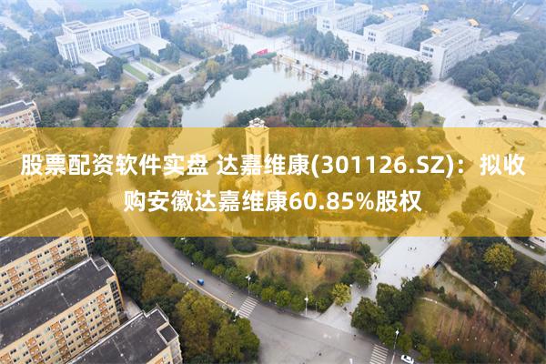 股票配资软件实盘 达嘉维康(301126.SZ)：拟收购安徽达嘉维康60.85%股权