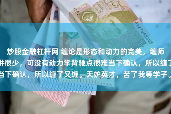 炒股金融杠杆网 缠论是形态和动力的完美，缠师形态讲了很多，动力所讲很少，可没有动力学背驰点很难当下确认，所以缠了又缠。天妒英才，苦了我等学子。 ​​​