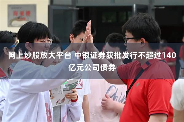 网上炒股放大平台 中银证券获批发行不超过140亿元公司债券