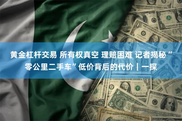 黄金杠杆交易 所有权真空 理赔困难 记者揭秘“零公里二手车”低价背后的代价｜一探
