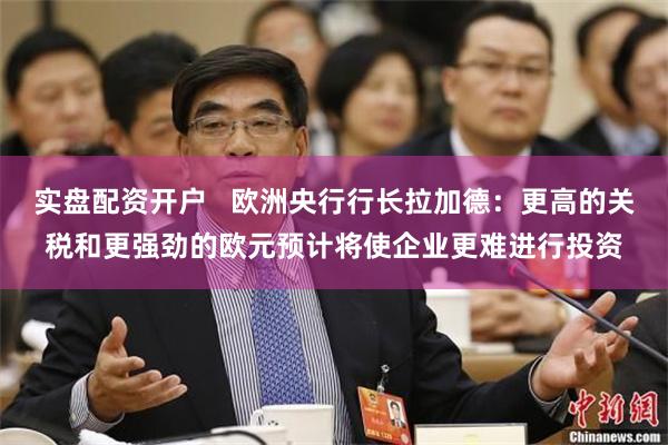 实盘配资开户   欧洲央行行长拉加德：更高的关税和更强劲的欧元预计将使企业更难进行投资