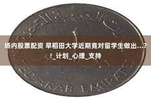 场内股票配资 早稻田大学近期竟对留学生做出...?!_计划_心理_支持