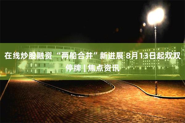 在线炒股融资 “两船合并”新进展 8月13日起双双停牌 | 焦点资讯