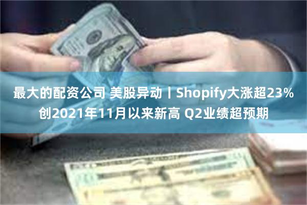 最大的配资公司 美股异动丨Shopify大涨超23%创2021年11月以来新高 Q2业绩超预期