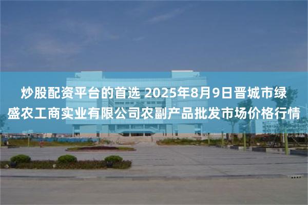 炒股配资平台的首选 2025年8月9日晋城市绿盛农工商实业有限公司农副产品批发市场价格行情