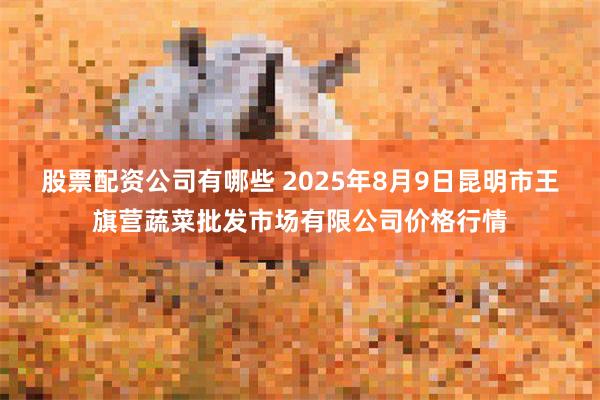 股票配资公司有哪些 2025年8月9日昆明市王旗营蔬菜批发市场有限公司价格行情
