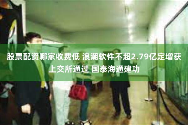 股票配资哪家收费低 浪潮软件不超2.79亿定增获上交所通过 国泰海通建功