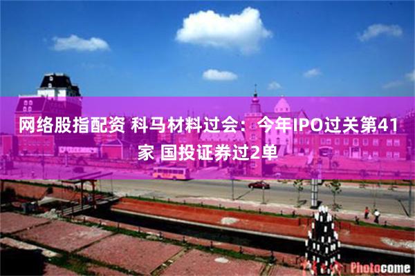 网络股指配资 科马材料过会：今年IPO过关第41家 国投证券过2单