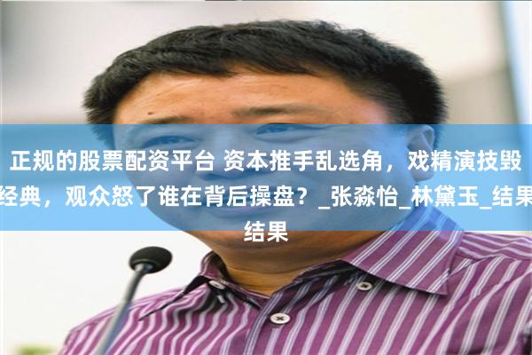 正规的股票配资平台 资本推手乱选角，戏精演技毁经典，观众怒了谁在背后操盘？_张淼怡_林黛玉_结果