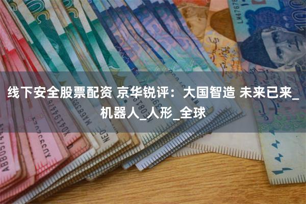 线下安全股票配资 京华锐评：大国智造 未来已来_机器人_人形_全球