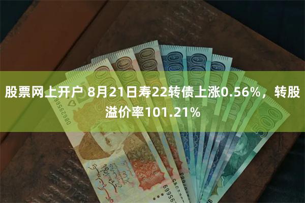 股票网上开户 8月21日寿22转债上涨0.56%，转股溢价率101.21%