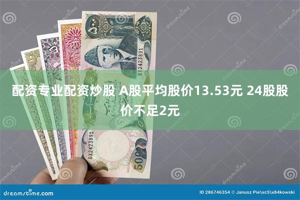 配资专业配资炒股 A股平均股价13.53元 24股股价不足2元