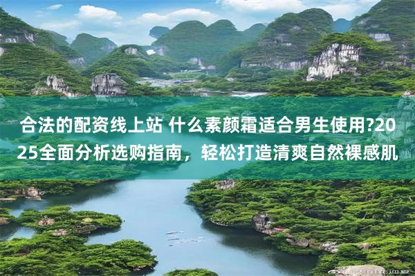 合法的配资线上站 什么素颜霜适合男生使用?2025全面分析选购指南，轻松打造清爽自然裸感肌