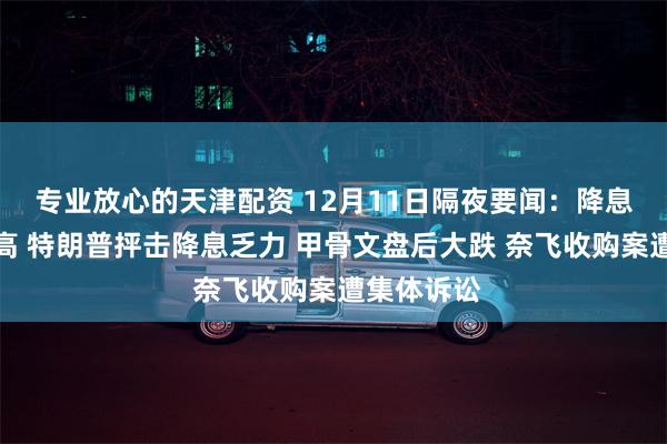 专业放心的天津配资 12月11日隔夜要闻：降息日美股收高 特朗普抨击降息乏力 甲骨文盘后大跌 奈飞收购案遭集体诉讼