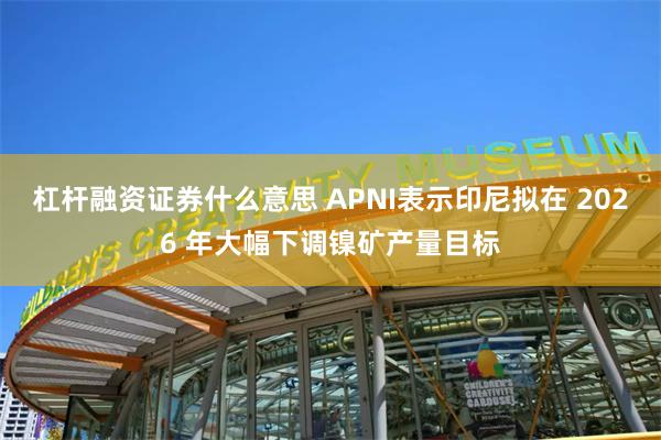 杠杆融资证券什么意思 APNI表示印尼拟在 2026 年大幅下调镍矿产量目标
