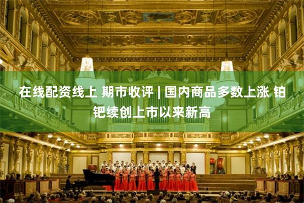 在线配资线上 期市收评 | 国内商品多数上涨 铂钯续创上市以来新高