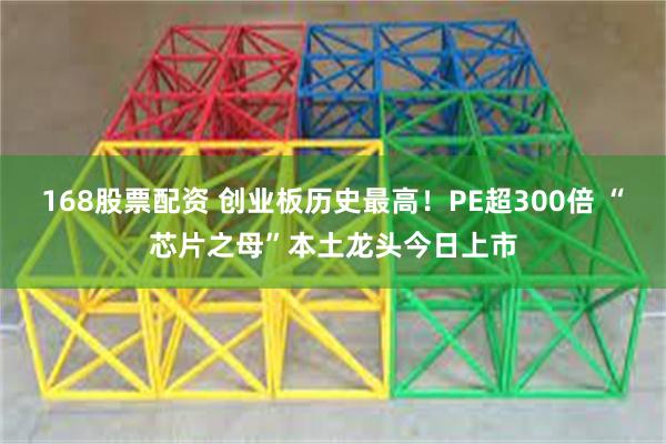 168股票配资 创业板历史最高！PE超300倍 “芯片之母”本土龙头今日上市