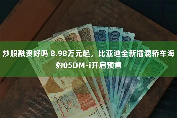 炒股融资好吗 8.98万元起，比亚迪全新插混轿车海豹05DM-i开启预售